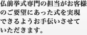 仏前挙式専門の担当がお客さんのご要望にあった式を実現できるようお手伝いさせていただきます